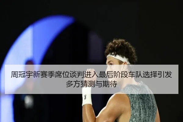 周冠宇新赛季席位谈判进入最后阶段车队选择引发多方猜测与期待（MLSPORTS）
